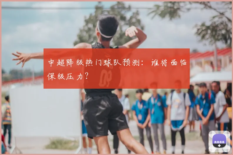 中超降级热门球队预测:谁将面临保级压力?